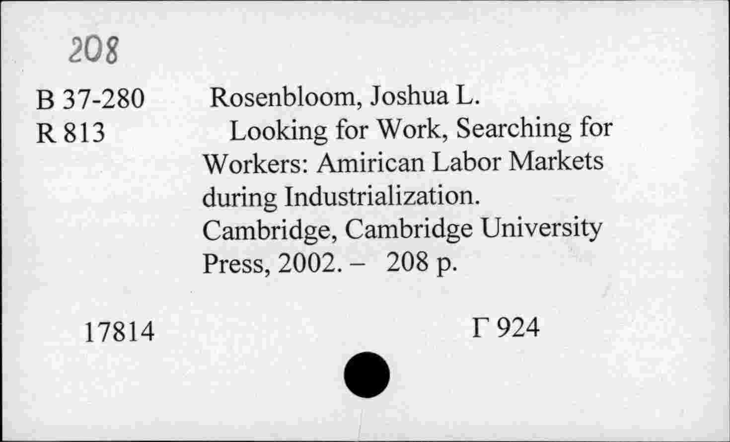 ﻿208
B 37-280
R813
17814
Rosenbloom, Joshua L.
Looking for Work, Searching for Workers: Amirican Labor Markets during Industrialization. Cambridge, Cambridge University Press, 2002. - 208 p.
T 924